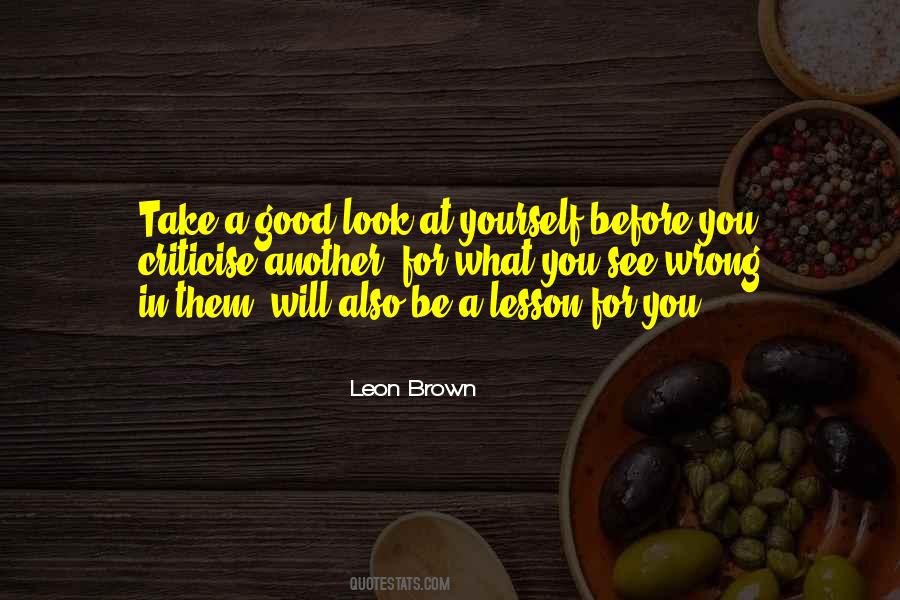 Take a good look at yourself before you criticise another, for what you see  wrong in them, will also be a lesson for you.